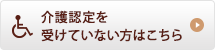 介護認定を受けてない方はこちら